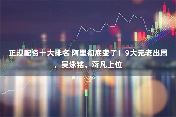 正规配资十大排名 阿里彻底变了！9大元老出局，吴泳铭、蒋凡上位