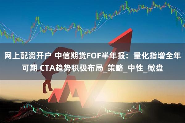 网上配资开户 中信期货FOF半年报：量化指增全年可期 CTA趋势积极布局_策略_中性_微盘