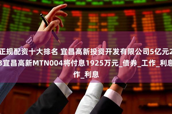 正规配资十大排名 宜昌高新投资开发有限公司5亿元23宜昌高新MTN004将付息1925万元_债券_工作_利息