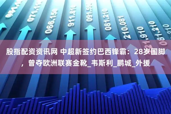 股指配资资讯网 中超新签约巴西锋霸：28岁国脚，曾夺欧洲联赛金靴_韦斯利_鹏城_外援