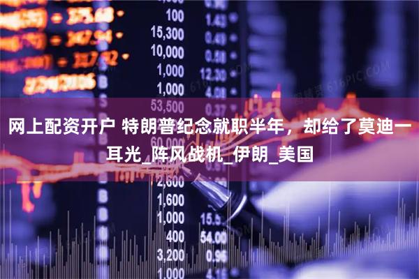 网上配资开户 特朗普纪念就职半年，却给了莫迪一耳光_阵风战机_伊朗_美国