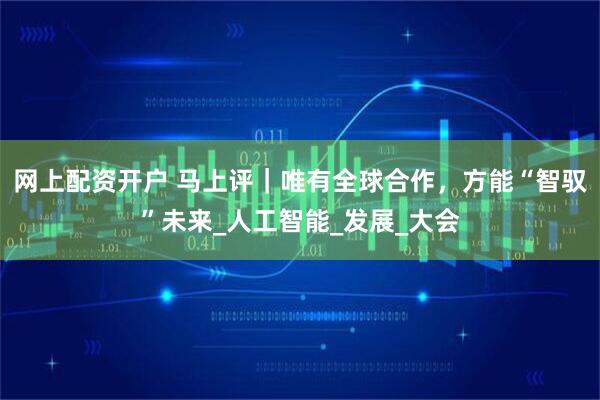 网上配资开户 马上评｜唯有全球合作，方能“智驭”未来_人工智能_发展_大会
