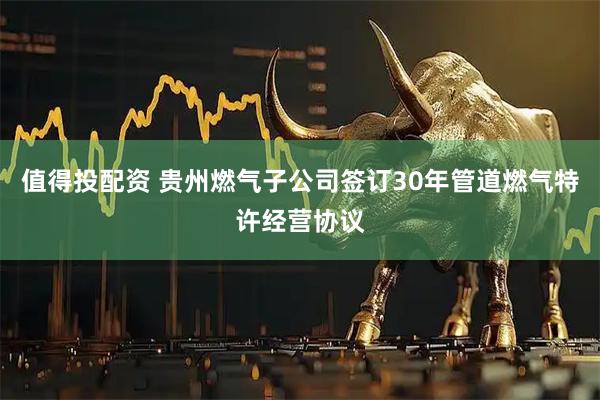 值得投配资 贵州燃气子公司签订30年管道燃气特许经营协议