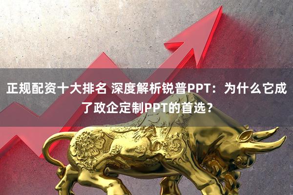 正规配资十大排名 深度解析锐普PPT：为什么它成了政企定制PPT的首选？