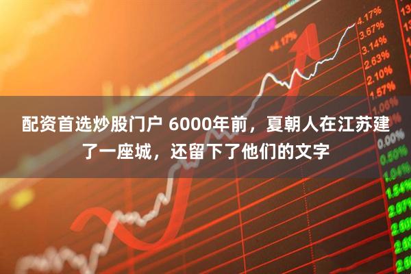 配资首选炒股门户 6000年前，夏朝人在江苏建了一座城，还留下了他们的文字