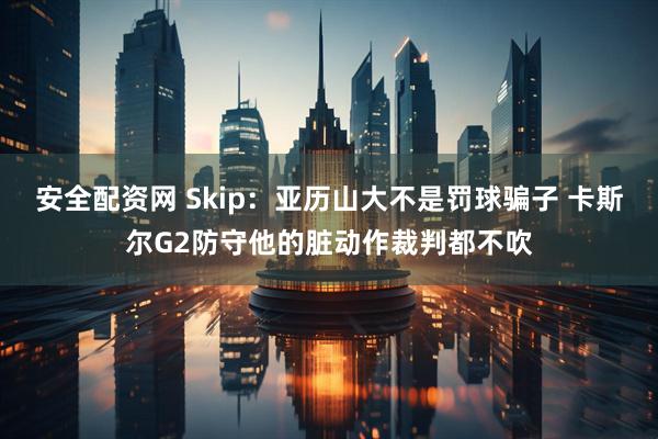 安全配资网 Skip：亚历山大不是罚球骗子 卡斯尔G2防守他的脏动作裁判都不吹