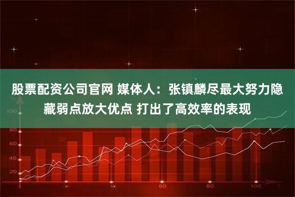 股票配资公司官网 媒体人：张镇麟尽最大努力隐藏弱点放大优点 打出了高效率的表现