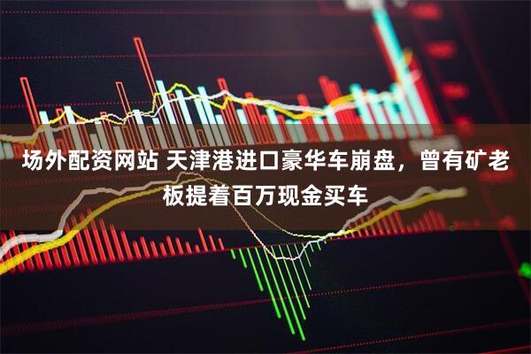 场外配资网站 天津港进口豪华车崩盘，曾有矿老板提着百万现金买车